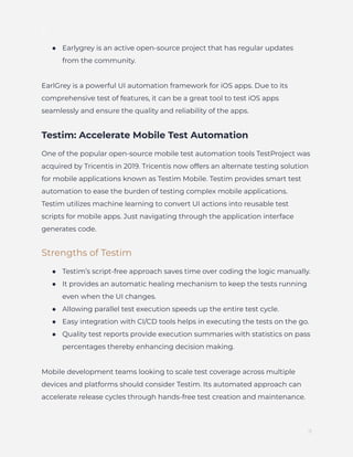 ]
●​ Earlygrey is an active open-source project that has regular updates
from the community.
EarlGrey is a powerful UI automation framework for iOS apps. Due to its
comprehensive test of features, it can be a great tool to test iOS apps
seamlessly and ensure the quality and reliability of the apps.
Testim: Accelerate Mobile Test Automation
One of the popular open-source mobile test automation tools TestProject was
acquired by Tricentis in 2019. Tricentis now offers an alternate testing solution
for mobile applications known as Testim Mobile. Testim provides smart test
automation to ease the burden of testing complex mobile applications.
Testim utilizes machine learning to convert UI actions into reusable test
scripts for mobile apps. Just navigating through the application interface
generates code.
Strengths of Testim
●​ Testim’s script-free approach saves time over coding the logic manually.
●​ It provides an automatic healing mechanism to keep the tests running
even when the UI changes.
●​ Allowing parallel test execution speeds up the entire test cycle.
●​ Easy integration with CI/CD tools helps in executing the tests on the go.
●​ Quality test reports provide execution summaries with statistics on pass
percentages thereby enhancing decision making.
Mobile development teams looking to scale test coverage across multiple
devices and platforms should consider Testim. Its automated approach can
accelerate release cycles through hands-free test creation and maintenance.
9
 
