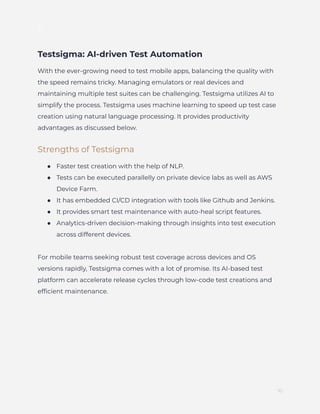 ]
Testsigma: AI-driven Test Automation
With the ever-growing need to test mobile apps, balancing the quality with
the speed remains tricky. Managing emulators or real devices and
maintaining multiple test suites can be challenging. Testsigma utilizes AI to
simplify the process. Testsigma uses machine learning to speed up test case
creation using natural language processing. It provides productivity
advantages as discussed below.
Strengths of Testsigma
●​ Faster test creation with the help of NLP.
●​ Tests can be executed parallelly on private device labs as well as AWS
Device Farm.
●​ It has embedded CI/CD integration with tools like Github and Jenkins.
●​ It provides smart test maintenance with auto-heal script features.
●​ Analytics-driven decision-making through insights into test execution
across different devices.
For mobile teams seeking robust test coverage across devices and OS
versions rapidly, Testsigma comes with a lot of promise. Its AI-based test
platform can accelerate release cycles through low-code test creations and
efficient maintenance.
10
 