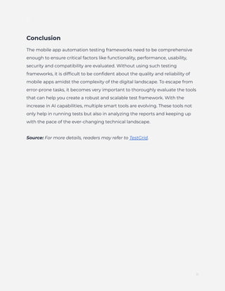 ]
Conclusion
The mobile app automation testing frameworks need to be comprehensive
enough to ensure critical factors like functionality, performance, usability,
security and compatibility are evaluated. Without using such testing
frameworks, it is difficult to be confident about the quality and reliability of
mobile apps amidst the complexity of the digital landscape. To escape from
error-prone tasks, it becomes very important to thoroughly evaluate the tools
that can help you create a robust and scalable test framework. With the
increase in AI capabilities, multiple smart tools are evolving. These tools not
only help in running tests but also in analyzing the reports and keeping up
with the pace of the ever-changing technical landscape.
Source: For more details, readers may refer to TestGrid.
11
 