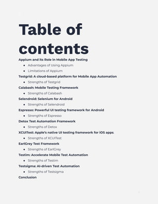 ]
Table of
contents
Appium and its Role in Mobile App Testing
●​ Advantages of Using Appium
●​ Limitations of Appium
Testgrid: A cloud-based platform for Mobile App Automation
●​ Strengths of Testgrid
Calabash: Mobile Testing Framework
●​ Strengths of Calabash
Selendroid: Selenium for Android
●​ Strengths of Selendroid
Espresso: Powerful UI testing framework for Android
●​ Strengths of Espresso
Detox Test Automation Framework
●​ Strengths of Detox
XCUITest: Apple’s native UI testing framework for iOS apps.
●​ Strengths of XCUITest
EarlGrey Test Framework
●​ Strengths of EarlGrey
Testim: Accelerate Mobile Test Automation
●​ Strengths of Testim
Testsigma: AI-driven Test Automation
●​ Strengths of Testsigma
Conclusion
1
 