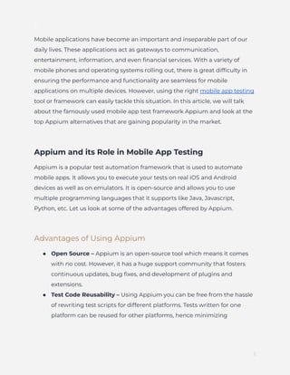 ]
Mobile applications have become an important and inseparable part of our
daily lives. These applications act as gateways to communication,
entertainment, information, and even financial services. With a variety of
mobile phones and operating systems rolling out, there is great difficulty in
ensuring the performance and functionality are seamless for mobile
applications on multiple devices. However, using the right mobile app testing
tool or framework can easily tackle this situation. In this article, we will talk
about the famously used mobile app test framework Appium and look at the
top Appium alternatives that are gaining popularity in the market.
Appium and its Role in Mobile App Testing
Appium is a popular test automation framework that is used to automate
mobile apps. It allows you to execute your tests on real iOS and Android
devices as well as on emulators. It is open-source and allows you to use
multiple programming languages that it supports like Java, Javascript,
Python, etc. Let us look at some of the advantages offered by Appium.
Advantages of Using Appium
●​ Open Source – Appium is an open-source tool which means it comes
with no cost. However, it has a huge support community that fosters
continuous updates, bug fixes, and development of plugins and
extensions.
●​ Test Code Reusability – Using Appium you can be free from the hassle
of rewriting test scripts for different platforms. Tests written for one
platform can be reused for other platforms, hence minimizing
2
 