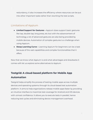 ]
redundancy. It also increases the efficiency where resources can be put
into other important tasks rather than rewriting the test scripts.
Limitations of Appium
●​ Limited Support for Gestures – Appium does support basic gestures
like tap, double tap, long press, etc but with the advancement of
technology a lot of advanced gestures are also being provided by
mobile devices. Automation of complex gestures is a challenge when
using Appium.
●​ Steep Learning Curve – Learning Appium for beginners can be a task
because of the vast capabilities and complex functionalities that it
offers.
Now that we know what Appium is and what advantages and drawbacks it
comes with let us explore some alternatives to Appium.
Testgrid: A cloud-based platform for Mobile App
Automation
Testgrid helps simplify the process of testing mobile apps across multiple
devices and operating systems through its cloud-based test automation
platform. It aims to help organizations release mobile apps faster by providing
an intuitive interface to maximize test coverage for Android and iOS devices
with utmost confidence. It allows you to execute tests in parallel, hence
reducing test cycles and eliminating device management overhead.
3
 