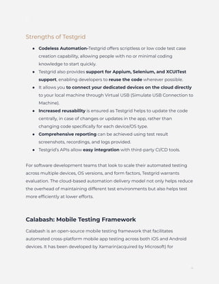 ]
Strengths of Testgrid
●​ Codeless Automation-Testgrid offers scriptless or low code test case
creation capability, allowing people with no or minimal coding
knowledge to start quickly.
●​ Testgrid also provides support for Appium, Selenium, and XCUITest
support, enabling developers to reuse the code wherever possible.
●​ It allows you to connect your dedicated devices on the cloud directly
to your local machine through Virtual USB (Simulate USB Connection to
Machine).
●​ Increased reusability is ensured as Testgrid helps to update the code
centrally, in case of changes or updates in the app, rather than
changing code specifically for each device/OS type.
●​ Comprehensive reporting can be achieved using test result
screenshots, recordings, and logs provided.
●​ Testgrid’s APIs allow easy integration with third-party CI/CD tools.
For software development teams that look to scale their automated testing
across multiple devices, OS versions, and form factors, Testgrid warrants
evaluation. The cloud-based automation delivery model not only helps reduce
the overhead of maintaining different test environments but also helps test
more efficiently at lower efforts.
Calabash: Mobile Testing Framework
Calabash is an open-source mobile testing framework that facilitates
automated cross-platform mobile app testing across both iOS and Android
devices. It has been developed by Xamarin(acquired by Microsoft) for
4
 