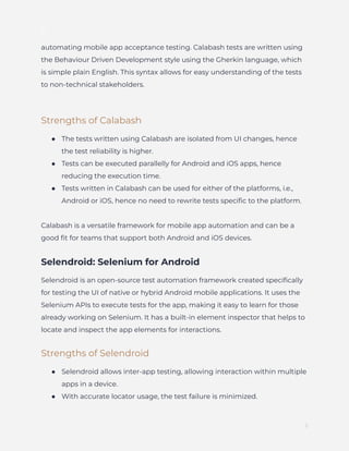 ]
automating mobile app acceptance testing. Calabash tests are written using
the Behaviour Driven Development style using the Gherkin language, which
is simple plain English. This syntax allows for easy understanding of the tests
to non-technical stakeholders.
Strengths of Calabash
●​ The tests written using Calabash are isolated from UI changes, hence
the test reliability is higher.
●​ Tests can be executed parallelly for Android and iOS apps, hence
reducing the execution time.
●​ Tests written in Calabash can be used for either of the platforms, i.e.,
Android or iOS, hence no need to rewrite tests specific to the platform.
Calabash is a versatile framework for mobile app automation and can be a
good fit for teams that support both Android and iOS devices.
Selendroid: Selenium for Android
Selendroid is an open-source test automation framework created specifically
for testing the UI of native or hybrid Android mobile applications. It uses the
Selenium APIs to execute tests for the app, making it easy to learn for those
already working on Selenium. It has a built-in element inspector that helps to
locate and inspect the app elements for interactions.
Strengths of Selendroid
●​ Selendroid allows inter-app testing, allowing interaction within multiple
apps in a device.
●​ With accurate locator usage, the test failure is minimized.
5
 