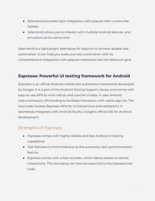 ]
●​ Selendroid provides tight integration with popular test runners like
TestNG.
●​ Selendroid allows you to interact with multiple Android devices, and
emulators at the same time.
Selendroid is a lightweight alternative for Appium to achieve reliable test
automation. It can help you scale your test automation with its
comprehensive integration with popular extensions like the Selenium grid.
Espresso: Powerful UI testing framework for Android
Espresso is an official Android mobile test automation framework developed
by Google. It is a part of the Android Testing Support Library and comes with
easy-to-use APIs to write robust and concise UI tests. It uses Android
Instrumentation API binding to facilitate interaction with native app UIs. The
Java code invokes Espresso APIs for UI interactions and validations. It
seamlessly integrates with Android Studio, Google’s official IDE for Android
development.
Strengths of Espresso
●​ Espresso comes with highly reliable and fast Android UI testing
capabilities.
●​ Test flakiness is minimized due to the automatic test synchronization
feature.
●​ Espresso comes with a test recorder, which allows testers to record
interactions. This recording can then be exported to the Espresso test
code.
6
 