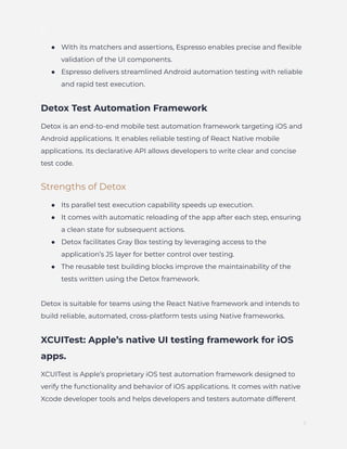 ]
●​ With its matchers and assertions, Espresso enables precise and flexible
validation of the UI components.
●​ Espresso delivers streamlined Android automation testing with reliable
and rapid test execution.
Detox Test Automation Framework
Detox is an end-to-end mobile test automation framework targeting iOS and
Android applications. It enables reliable testing of React Native mobile
applications. Its declarative API allows developers to write clear and concise
test code.
Strengths of Detox
●​ Its parallel test execution capability speeds up execution.
●​ It comes with automatic reloading of the app after each step, ensuring
a clean state for subsequent actions.
●​ Detox facilitates Gray Box testing by leveraging access to the
application’s JS layer for better control over testing.
●​ The reusable test building blocks improve the maintainability of the
tests written using the Detox framework.
Detox is suitable for teams using the React Native framework and intends to
build reliable, automated, cross-platform tests using Native frameworks.
XCUITest: Apple’s native UI testing framework for iOS
apps.
XCUITest is Apple’s proprietary iOS test automation framework designed to
verify the functionality and behavior of iOS applications. It comes with native
Xcode developer tools and helps developers and testers automate different
7
 