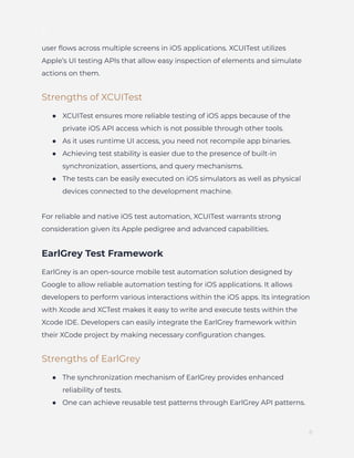 ]
user flows across multiple screens in iOS applications. XCUITest utilizes
Apple’s UI testing APIs that allow easy inspection of elements and simulate
actions on them.
Strengths of XCUITest
●​ XCUITest ensures more reliable testing of iOS apps because of the
private iOS API access which is not possible through other tools.
●​ As it uses runtime UI access, you need not recompile app binaries.
●​ Achieving test stability is easier due to the presence of built-in
synchronization, assertions, and query mechanisms.
●​ The tests can be easily executed on iOS simulators as well as physical
devices connected to the development machine.
For reliable and native iOS test automation, XCUITest warrants strong
consideration given its Apple pedigree and advanced capabilities.
EarlGrey Test Framework
EarlGrey is an open-source mobile test automation solution designed by
Google to allow reliable automation testing for iOS applications. It allows
developers to perform various interactions within the iOS apps. Its integration
with Xcode and XCTest makes it easy to write and execute tests within the
Xcode IDE. Developers can easily integrate the EarlGrey framework within
their XCode project by making necessary configuration changes.
Strengths of EarlGrey
●​ The synchronization mechanism of EarlGrey provides enhanced
reliability of tests.
●​ One can achieve reusable test patterns through EarlGrey API patterns.
8
 
