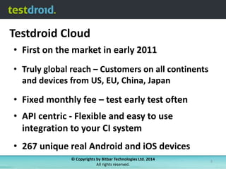 Testdroid Cloud
• First on the market in early 2011
• Truly global reach – Customers on all continents
and devices from US, EU, China, Japan

• Fixed monthly fee – test early test often
• API centric - Flexible and easy to use
integration to your CI system
• 267 unique real Android and iOS devices
© Copyrights by Bitbar Technologies Ltd. 2014
All rights reserved.

3

 
