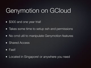 Genymotion on GCloud
$300 and one year trial!
Takes some time to setup ssh and permissions
No cmd util to manipulate Genymotion features
Shared Access
Fast!
Located in Singapore! or anywhere you need
 