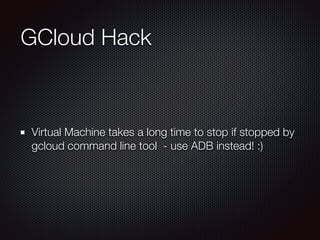 GCloud Hack
Virtual Machine takes a long time to stop if stopped by
gcloud command line tool - use ADB instead! :)
 