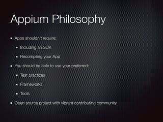 Appium Philosophy
Apps shouldn't require:
Including an SDK
Recompiling your App
You should be able to use your preferred:
Test practices
Frameworks
Tools
Open source project with vibrant contributing community
 