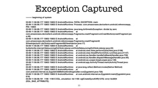 Exception Captured
--------- beginning of system 
 
03-06 11:56:08.177 15803 15803 E AndroidRuntime: FATAL EXCEPTION: main 
03-06 11:56:08.177 15803 15803 E AndroidRuntime: Process: com.amazonaws.devicefarm.android.referenceapp,
PID: 15803 
03-06 11:56:08.177 15803 15803 E AndroidRuntime: java.lang.ArithmeticException: divide by zero 
03-06 11:56:08.177 15803 15803 E AndroidRuntime: at
com.amazonaws.devicefarm.android.referenceapp.Fragments.crashFragment.onCrashButton(crashFragment.jav
a:49) 
03-06 11:56:08.177 15803 15803 E AndroidRuntime: at
com.amazonaws.devicefarm.android.referenceapp.Fragments.crashFragment$
$ViewInjector$1.doClick(crashFragment$$ViewInjector.java:17) 
03-06 11:56:08.177 15803 15803 E AndroidRuntime: at
butterknife.internal.DebouncingOnClickListener.onClick(DebouncingOnClickListener.java:22) 
03-06 11:56:08.177 15803 15803 E AndroidRuntime: at android.view.View.performClick(View.java:5198) 
03-06 11:56:08.177 15803 15803 E AndroidRuntime: at android.view.View$PerformClick.run(View.java:21147) 
03-06 11:56:08.177 15803 15803 E AndroidRuntime: at android.os.Handler.handleCallback(Handler.java:739) 
03-06 11:56:08.177 15803 15803 E AndroidRuntime: at android.os.Handler.dispatchMessage(Handler.java:95) 
03-06 11:56:08.177 15803 15803 E AndroidRuntime: at android.os.Looper.loop(Looper.java:148) 
03-06 11:56:08.177 15803 15803 E AndroidRuntime: at android.app.ActivityThread.main(ActivityThread.java:
5417) 
03-06 11:56:08.177 15803 15803 E AndroidRuntime: at java.lang.reﬂect.Method.invoke(Native Method) 
03-06 11:56:08.177 15803 15803 E AndroidRuntime: at
com.android.internal.os.ZygoteInit$MethodAndArgsCaller.run(ZygoteInit.java:726) 
03-06 11:56:08.177 15803 15803 E AndroidRuntime: at com.android.internal.os.ZygoteInit.main(ZygoteInit.java:
616) 
03-06 11:56:08.191 1190 1190 E EGL_emulation: tid 1190: eglCreateSyncKHR(1370): error 0x3004
(EGL_BAD_ATTRIBUTE)
33
 