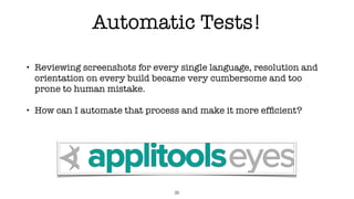 Automatic Tests!
• Reviewing screenshots for every single language, resolution and
orientation on every build became very cumbersome and too
prone to human mistake.
• How can I automate that process and make it more efﬁcient?
35
 