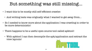 But something was still missing…
• I want this to be mostly still self efﬁcient crawler.
• And writing tests was originally what I wanted to get away from…
• So I needed to know more about the application I was crawling in order to
be more deterministic!
• There happens to be a useful open source tool called apktool!
• With apktool I can then decompile the apk/application and extract the
view layouts!
39
 