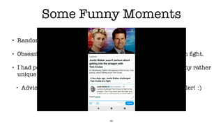 Some Funny Moments
• Randomly tweeting a police department.
• Obsessively retweeting Justin Bieber and Tom Cruise octagon ﬁght.
• I had people leave comments on my Wordpress posts due to my rather
unique blog hipster language.
• Advice: Don’t use your personal account when using a crawler! :)
46
 