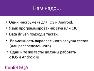 Нам надо...
• Один инструмент для IOS и Android.
• Язык программирования: Java или C#.
• Data driven подход в тестах.
• Возможность параллельного запуска тестов
(или распределенного).
• Одни и те же тесты должны работать
с IOS и Android.﻿

 