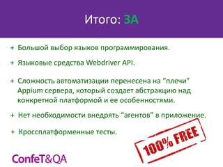Итого: ЗА
+ Большой выбор языков программирования.
+ Языковые средства Webdriver API.
+ Сложность автоматизации перенесена на “плечи”
Appium сервера, который создает абстракцию над
конкретной платформой и ее особенностями.

+ Нет необходимости внедрять “агентов” в приложение.
+ Кроссплатформенные тесты.

 