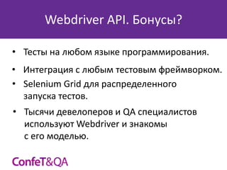 Webdriver API. Бонусы?
• Тесты на любом языке программирования.
• Интеграция с любым тестовым фреймворком.
• Selenium Grid для распределенного
запуска тестов.
• Тысячи девелоперов и QA специалистов
используют Webdriver и знакомы
с его моделью.

 
