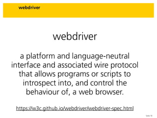 Seite 10
webdriver
webdriver
a platform and language-neutral
interface and associated wire protocol
that allows programs or scripts to
introspect into, and control the
behaviour of, a web browser.
https://w3c.github.io/webdriver/webdriver-spec.html
 