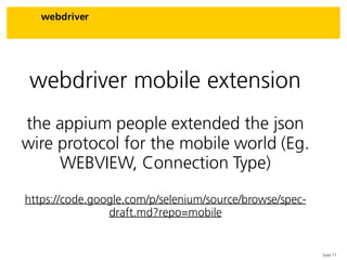 Seite 11
webdriver
webdriver mobile extension
the appium people extended the json
wire protocol for the mobile world (Eg.
WEBVIEW, Connection Type)
https://code.google.com/p/selenium/source/browse/spec-
draft.md?repo=mobile
 