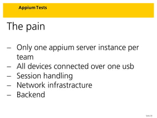 Seite 33
Appium Tests
The pain
 Only one appium server instance per
team
 All devices connected over one usb
 Session handling
 Network infrastracture
 Backend
 