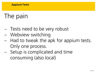 Seite 34
Appium Tests
The pain
 Tests need to be very robust
 Webview switching
 Had to tweak the apk for appium tests.
Only one process.
 Setup is complicated and time
consuming (also local)
 