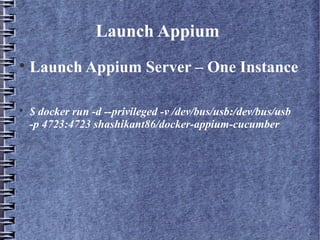 Launch Appium

Launch Appium Server – One Instance

$ docker run -d --privileged -v /dev/bus/usb:/dev/bus/usb
-p 4723:4723 shashikant86/docker-appium-cucumber
 