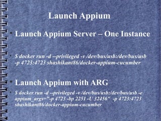 Launch Appium

Launch Appium Server – One Instance

$ docker run -d --privileged -v /dev/bus/usb:/dev/bus/usb
-p 4723:4723 shashikant86/docker-appium-cucumber

Launch Appium with ARG

$ docker run -d --privileged -v /dev/bus/usb:/dev/bus/usb -e
appium_args="-p 4723 -bp 2251 -U 32456" -p 4723:4723
shashikant86/docker-appium-cucumber
 