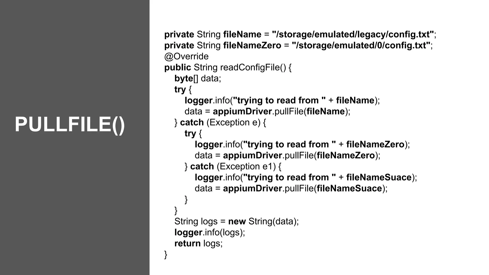 private String fileName = "/storage/emulated/legacy/config.txt";
private String fileNameZero = "/storage/emulated/0/config.txt";
@Override
public String readConfigFile() {
byte[] data;
try {
logger.info("trying to read from " + fileName);
data = appiumDriver.pullFile(fileName);
} catch (Exception e) {
try {
logger.info("trying to read from " + fileNameZero);
data = appiumDriver.pullFile(fileNameZero);
} catch (Exception e1) {
logger.info("trying to read from " + fileNameSuace);
data = appiumDriver.pullFile(fileNameSuace);
}
}
String logs = new String(data);
logger.info(logs);
return logs;
}
PULLFILE()
 