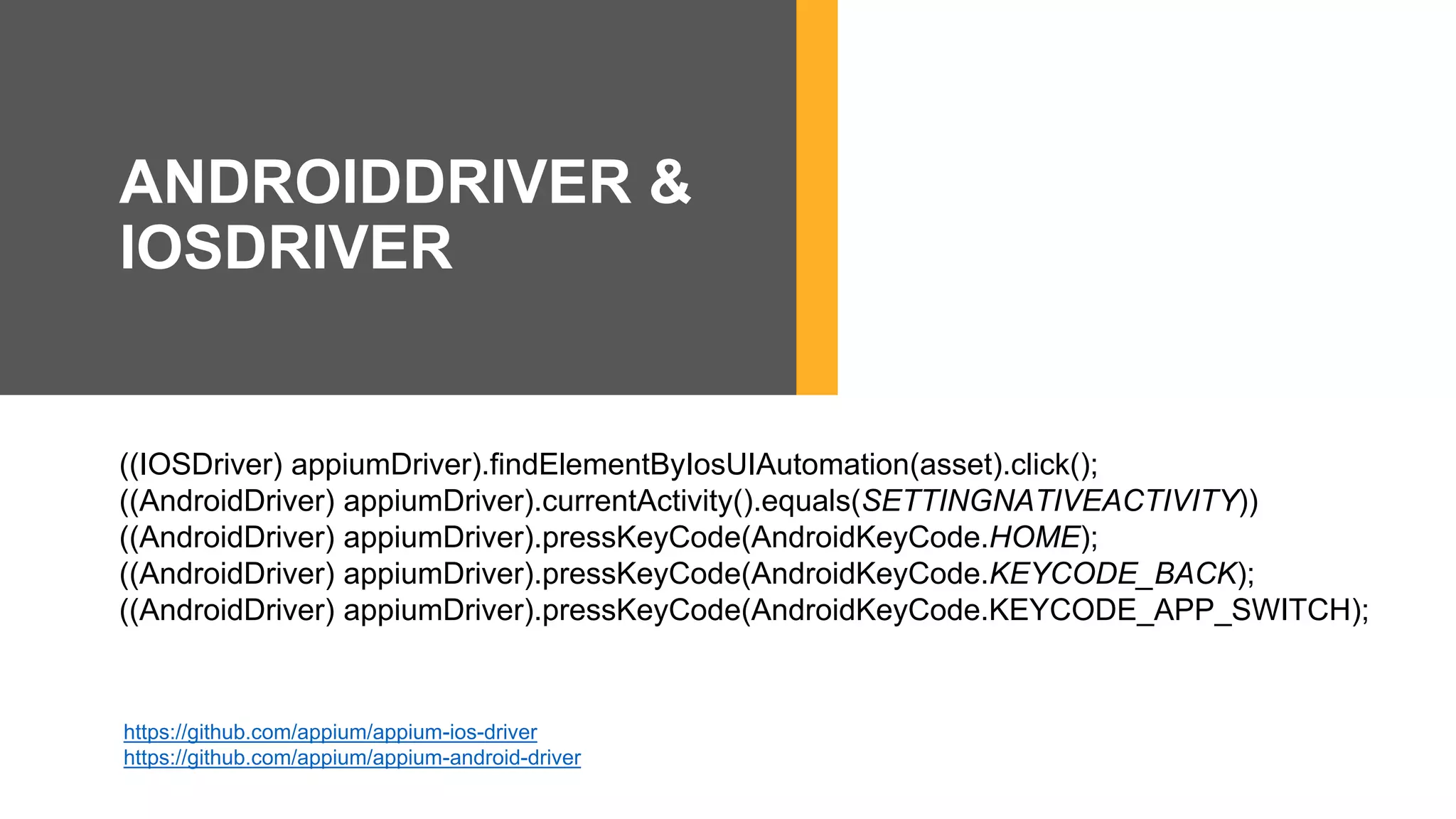 ((IOSDriver) appiumDriver).findElementByIosUIAutomation(asset).click();
((AndroidDriver) appiumDriver).currentActivity().equals(SETTINGNATIVEACTIVITY))
((AndroidDriver) appiumDriver).pressKeyCode(AndroidKeyCode.HOME);
((AndroidDriver) appiumDriver).pressKeyCode(AndroidKeyCode.KEYCODE_BACK);
((AndroidDriver) appiumDriver).pressKeyCode(AndroidKeyCode.KEYCODE_APP_SWITCH);
https://github.com/appium/appium-ios-driver
https://github.com/appium/appium-android-driver
ANDROIDDRIVER &
IOSDRIVER
 