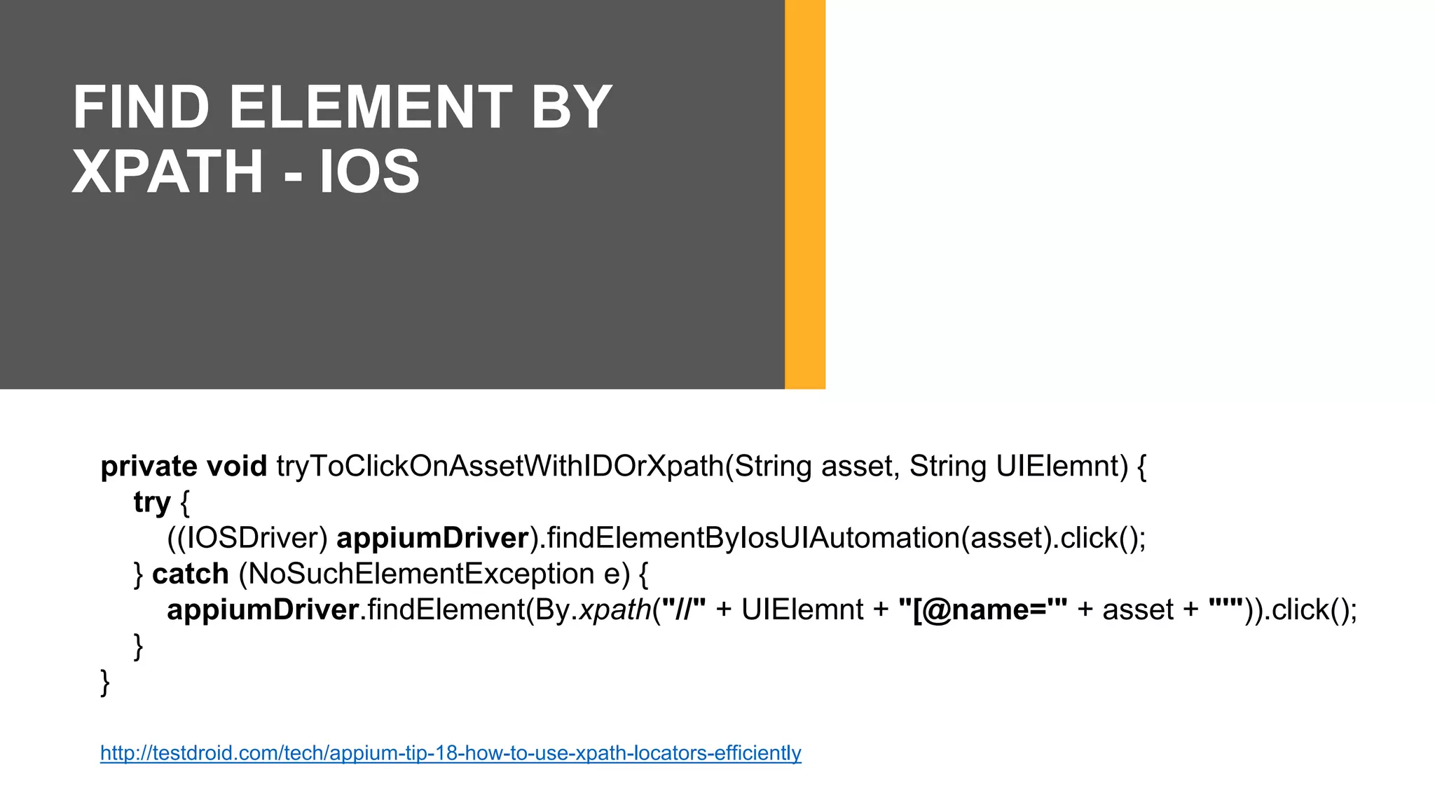 private void tryToClickOnAssetWithIDOrXpath(String asset, String UIElemnt) {
try {
((IOSDriver) appiumDriver).findElementByIosUIAutomation(asset).click();
} catch (NoSuchElementException e) {
appiumDriver.findElement(By.xpath("//" + UIElemnt + "[@name='" + asset + "'")).click();
}
}
http://testdroid.com/tech/appium-tip-18-how-to-use-xpath-locators-efficiently
FIND ELEMENT BY
XPATH - IOS
 
