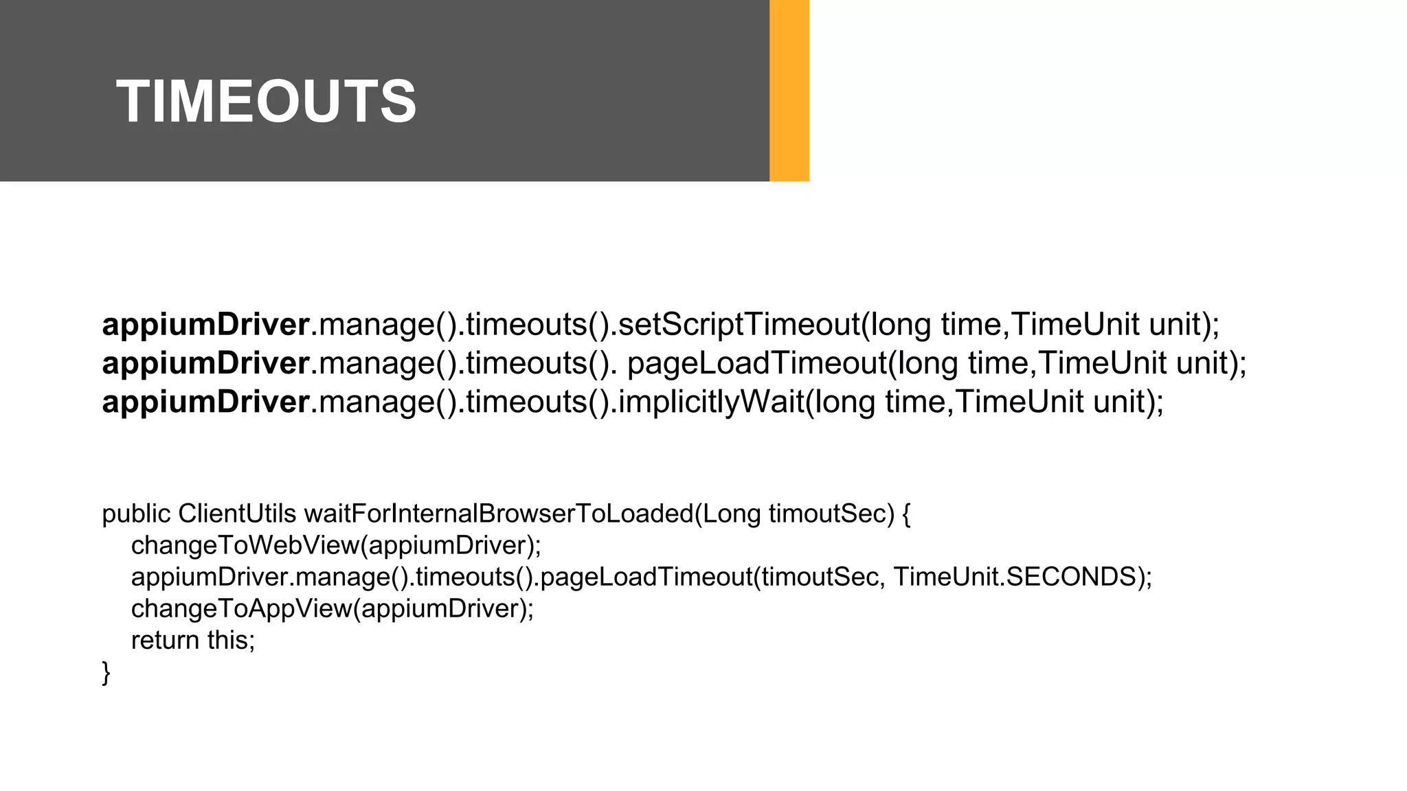 appiumDriver.manage().timeouts().setScriptTimeout(long time,TimeUnit unit);
appiumDriver.manage().timeouts(). pageLoadTimeout(long time,TimeUnit unit);
appiumDriver.manage().timeouts().implicitlyWait(long time,TimeUnit unit);
public ClientUtils waitForInternalBrowserToLoaded(Long timoutSec) {
changeToWebView(appiumDriver);
appiumDriver.manage().timeouts().pageLoadTimeout(timoutSec, TimeUnit.SECONDS);
changeToAppView(appiumDriver);
return this;
}
TIMEOUTS
 