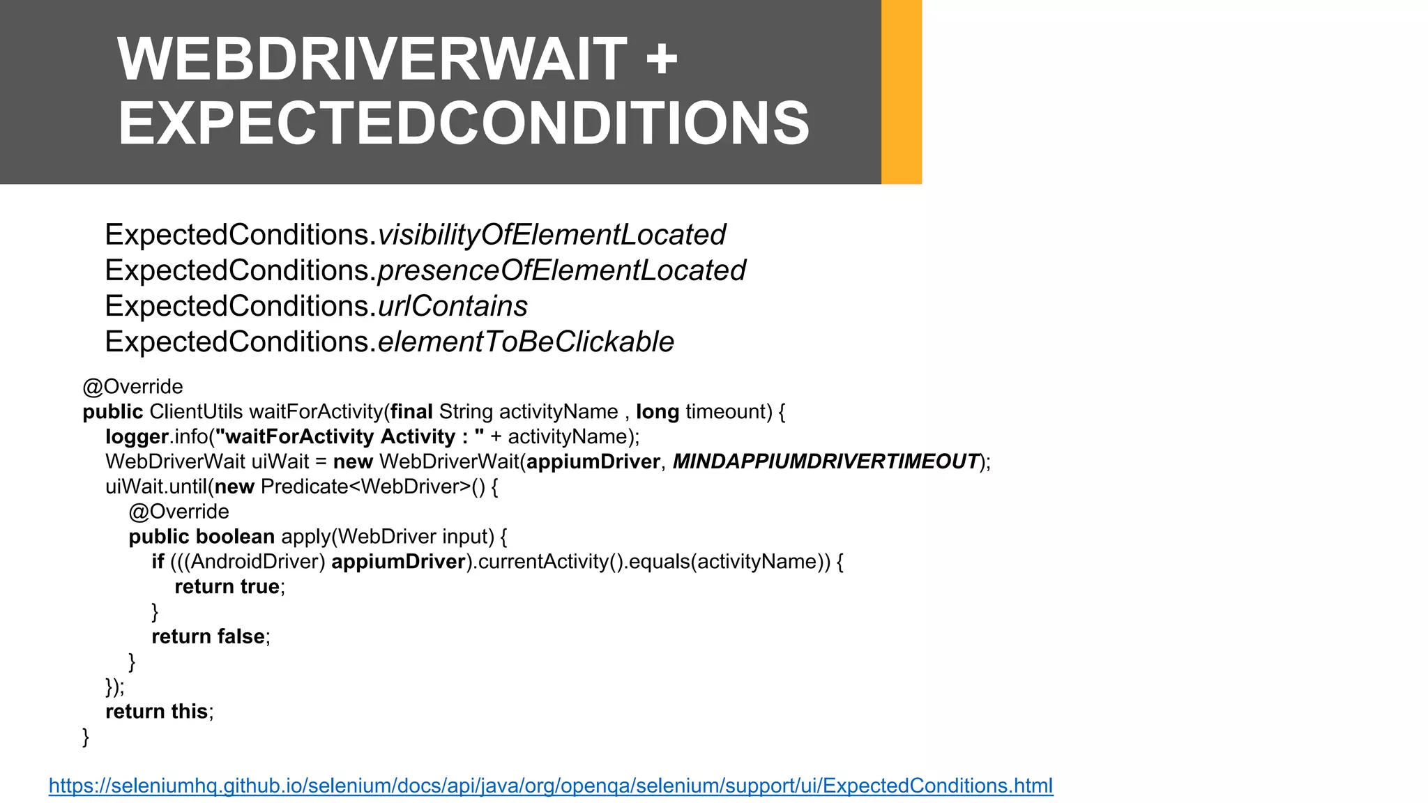 ExpectedConditions.visibilityOfElementLocated
ExpectedConditions.presenceOfElementLocated
ExpectedConditions.urlContains
ExpectedConditions.elementToBeClickable
https://seleniumhq.github.io/selenium/docs/api/java/org/openqa/selenium/support/ui/ExpectedConditions.html
WEBDRIVERWAIT +
EXPECTEDCONDITIONS
@Override
public ClientUtils waitForActivity(final String activityName , long timeount) {
logger.info("waitForActivity Activity : " + activityName);
WebDriverWait uiWait = new WebDriverWait(appiumDriver, MINDAPPIUMDRIVERTIMEOUT);
uiWait.until(new Predicate<WebDriver>() {
@Override
public boolean apply(WebDriver input) {
if (((AndroidDriver) appiumDriver).currentActivity().equals(activityName)) {
return true;
}
return false;
}
});
return this;
}
 