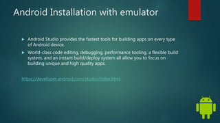 Android Installation with emulator
 Android Studio provides the fastest tools for building apps on every type
of Android device.
 World-class code editing, debugging, performance tooling, a flexible build
system, and an instant build/deploy system all allow you to focus on
building unique and high quality apps.
https://developer.android.com/studio/index.html
 