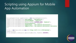 Scripting using Appium for Mobile
App Automation
DesiredCapabilities capabilities = new DesiredCapabilities();
capabilities.setCapability("deviceName", "TestAndroid");
capabilities.setCapability("platformName", "Android");
capabilities.setCapability(CapabilityType.BROWSER_NAME, "Android");
capabilities.setCapability("platformVersion", "5.1");
capabilities.setCapability("appPackage", "com.android.calculator2");
capabilities.setCapability("appActivity","com.android.calculator2.Calculator
");
driver = new AndroidDriver(new URL("http://127.0.0.1:4723/wd/hub"),
capabilities);
driver.manage().timeouts().implicitlyWait(80, TimeUnit.SECONDS);
 