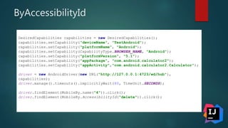 ByAccessibilityId
DesiredCapabilities capabilities = new DesiredCapabilities();
capabilities.setCapability("deviceName", "TestAndroid");
capabilities.setCapability("platformName", "Android");
capabilities.setCapability(CapabilityType.BROWSER_NAME, "Android");
capabilities.setCapability("platformVersion", "5.1");
capabilities.setCapability("appPackage", "com.android.calculator2");
capabilities.setCapability("appActivity","com.android.calculator2.Calculator");
driver = new AndroidDriver(new URL("http://127.0.0.1:4723/wd/hub"),
capabilities);
driver.manage().timeouts().implicitlyWait(80, TimeUnit.SECONDS);
driver.findElement(MobileBy.name("4")).click();
driver.findElement(MobileBy.AccessibilityId("delete")).click();
 