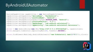 ByAndroidUIAutomator
DesiredCapabilities capabilities = new DesiredCapabilities();
capabilities.setCapability("deviceName", "TestAndroid");
capabilities.setCapability("platformName", "Android");
capabilities.setCapability(CapabilityType.BROWSER_NAME, "Android");
capabilities.setCapability("platformVersion", "5.1");
capabilities.setCapability("appPackage", "com.android.calculator2");
capabilities.setCapability("appActivity","com.android.calculator2.Calculator");
driver = new AndroidDriver(new URL("http://127.0.0.1:4723/wd/hub"), capabilities);
driver.manage().timeouts().implicitlyWait(80, TimeUnit.SECONDS);
driver.findElement(MobileBy.AndroidUIAutomator("new UiSelector().text("3")")).click();
 