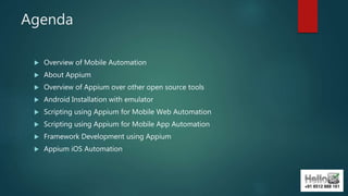 Agenda
 Overview of Mobile Automation
 About Appium
 Overview of Appium over other open source tools
 Android Installation with emulator
 Scripting using Appium for Mobile Web Automation
 Scripting using Appium for Mobile App Automation
 Framework Development using Appium
 Appium iOS Automation
 