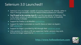 Selenium 3.0 Launched!!
 Selenium 3.X is no longer capable of running Selenium RC directly, rather it
does it through emulation and the WebDriverBackedSelenium interface.
 You’ll need to be running Java 8 to use the Java pieces of Selenium. This
is the oldest version of Java officially supported by Oracle, so hopefully
you’re using it already!
 Support for Firefox is via Mozilla’s geckodriver.
 Support for Safari is provided on macOS (Sierra or later) via Apple’s
own safaridriver.
 Support for Edge is provided by MS through their webdriver server.
 Only versions 9 or above of IE are supported. Earlier versions may work,
but are no longer supported as MS no longer supports them.
http://www.helloselenium.com
 