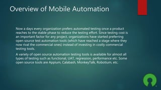 Overview of Mobile Automation
Now a days every organization prefers automated testing once a product
reaches to the stable phase to reduce the testing effort. Since testing cost is
an important factor for any project, organizations have started preferring
open source test automation tools (which have reached a stage where they
now rival the commercial ones) instead of investing in costly commercial
testing tools.
A variety of open source automation testing tools is available for almost all
types of testing such as functional, UAT, regression, performance etc. Some
open source tools are Appium, Calabash, MonkeyTalk, Robotium, etc.
 