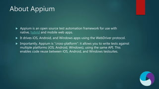 About Appium
 Appium is an open source test automation framework for use with
native, hybrid and mobile web apps.
 It drives iOS, Android, and Windows apps using the WebDriver protocol.
 Importantly, Appium is “cross-platform”: it allows you to write tests against
multiple platforms (iOS, Android, Windows), using the same API. This
enables code reuse between iOS, Android, and Windows testsuites.
 