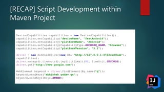 [RECAP] Script Development within
Maven Project
DesiredCapabilities capabilities = new DesiredCapabilities();
capabilities.setCapability("deviceName", "TestAndroid");
capabilities.setCapability("platformName", "Android");
capabilities.setCapability(CapabilityType.BROWSER_NAME, "browser");
capabilities.setCapability("platformVersion", "5.1");
driver = new AndroidDriver(new URL("http://127.0.0.1:4723/wd/hub"),
capabilities);
driver.manage().timeouts().implicitlyWait(80, TimeUnit.SECONDS);
driver.get("http://www.google.com");
WebElement keyword = driver.findElement(By.name("q"));
keyword.sendKeys("abhishek yadav qa");
keyword.sendKeys(Keys.ENTER);
 