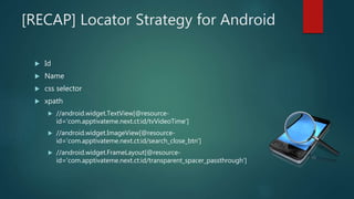 [RECAP] Locator Strategy for Android
 Id
 Name
 css selector
 xpath
 //android.widget.TextView[@resource-
id='com.apptivateme.next.ct:id/tvVideoTime']
 //android.widget.ImageView[@resource-
id='com.apptivateme.next.ct:id/search_close_btn']
 //android.widget.FrameLayout[@resource-
id='com.apptivateme.next.ct:id/transparent_spacer_passthrough']
 