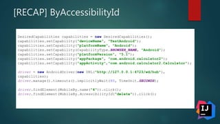 [RECAP] ByAccessibilityId
DesiredCapabilities capabilities = new DesiredCapabilities();
capabilities.setCapability("deviceName", "TestAndroid");
capabilities.setCapability("platformName", "Android");
capabilities.setCapability(CapabilityType.BROWSER_NAME, "Android");
capabilities.setCapability("platformVersion", "5.1");
capabilities.setCapability("appPackage", "com.android.calculator2");
capabilities.setCapability("appActivity","com.android.calculator2.Calculator");
driver = new AndroidDriver(new URL("http://127.0.0.1:4723/wd/hub"),
capabilities);
driver.manage().timeouts().implicitlyWait(80, TimeUnit.SECONDS);
driver.findElement(MobileBy.name("4")).click();
driver.findElement(MobileBy.AccessibilityId("delete")).click();
 