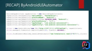 [RECAP] ByAndroidUIAutomator
DesiredCapabilities capabilities = new DesiredCapabilities();
capabilities.setCapability("deviceName", "TestAndroid");
capabilities.setCapability("platformName", "Android");
capabilities.setCapability(CapabilityType.BROWSER_NAME, "Android");
capabilities.setCapability("platformVersion", "5.1");
capabilities.setCapability("appPackage", "com.android.calculator2");
capabilities.setCapability("appActivity","com.android.calculator2.Calculator");
driver = new AndroidDriver(new URL("http://127.0.0.1:4723/wd/hub"), capabilities);
driver.manage().timeouts().implicitlyWait(80, TimeUnit.SECONDS);
driver.findElement(MobileBy.AndroidUIAutomator("new UiSelector().text("3")")).click();
 