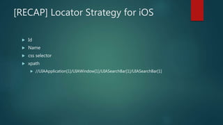 [RECAP] Locator Strategy for iOS
 Id
 Name
 css selector
 xpath
 //UIAApplication[1]/UIAWindow[1]/UIASearchBar[1]/UIASearchBar[1]
 