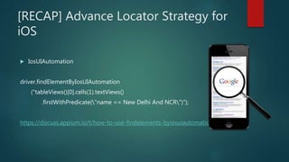 [RECAP] Advance Locator Strategy for
iOS
 IosUIAutomation
driver.findElementByIosUIAutomation
("tableViews()[0].cells(1).textViews()
.firstWithPredicate("name == New Delhi And NCR")");
https://discuss.appium.io/t/how-to-use-findelements-byiosuiautomation/607
 