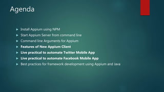 Agenda
 Install Appium using NPM
 Start Appium Server from command line
 Command line Arguments for Appium
 Features of New Appium Client
 Live practical to automate Twitter Mobile App
 Live practical to automate Facebook Mobile App
 Best practices for framework development using Appium and Java
 