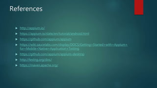 References
 http://appium.io/
 https://appium.io/slate/en/tutorial/android.html
 https://github.com/appium/appium
 https://wiki.saucelabs.com/display/DOCS/Getting+Started+with+Appium+
for+Mobile+Native+Application+Testing
 https://github.com/appium/appium-desktop
 http://testng.org/doc/
 https://maven.apache.org/
 