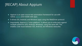 [RECAP] About Appium
 Appium is an open source test automation framework for use with
native, hybrid and mobile web apps.
 It drives iOS, Android, and Windows apps using the WebDriver protocol.
 Importantly, Appium is “cross-platform”: it allows you to write tests against
multiple platforms (iOS, Android, Windows), using the same API. This
enables code reuse between iOS, Android, and Windows testsuites.
 